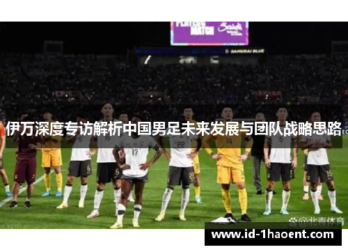 伊万深度专访解析中国男足未来发展与团队战略思路